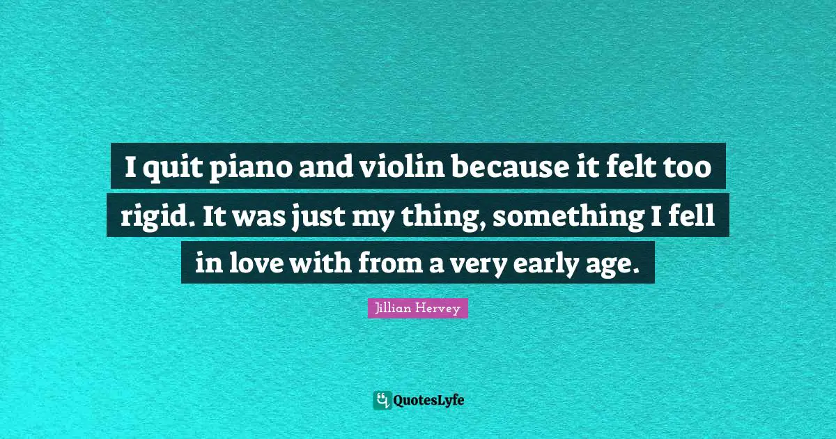 I quit piano and violin because it felt too rigid. It was just my thing, something I fell in love with from a very early age.