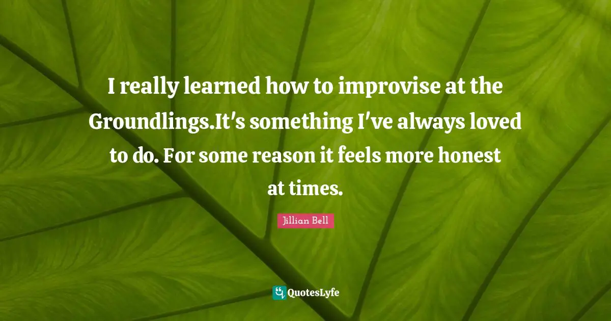 I really learned how to improvise at the Groundlings.It's something I've always loved to do. For some reason it feels more honest at times.