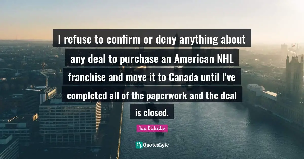 I refuse to confirm or deny anything about any deal to purchase an American NHL franchise and move it to Canada until I've completed all of the paperwork and the deal is closed.