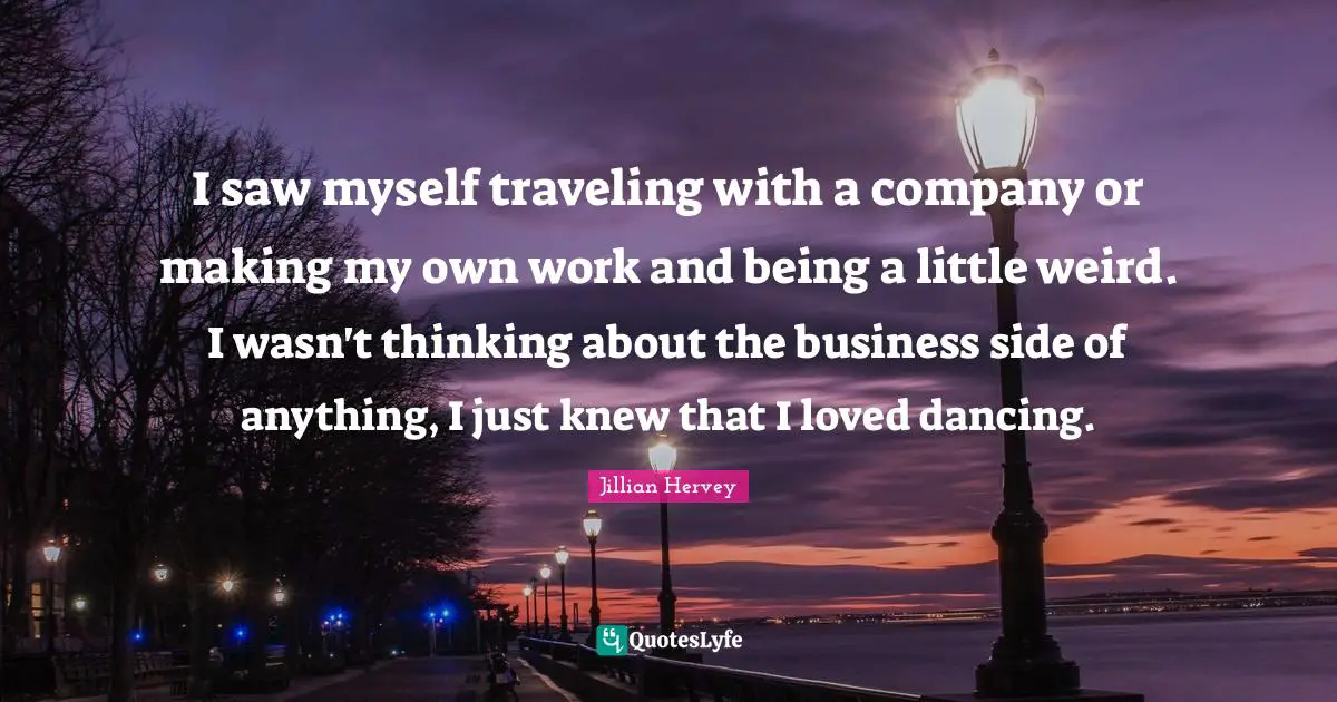 I saw myself traveling with a company or making my own work and being a little weird. I wasn't thinking about the business side of anything, I just knew that I loved dancing.