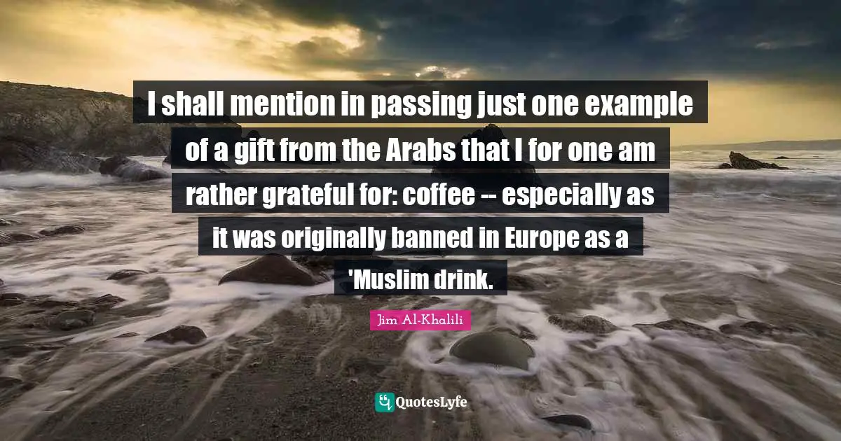 I shall mention in passing just one example of a gift from the Arabs that I for one am rather grateful for: coffee -- especially as it was originally banned in Europe as a 'Muslim drink.