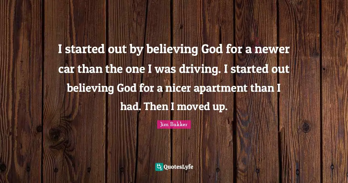 Jim Bakker Quotes: "I started out by believing God for a newer car than the one I was driving. I started out believing God for a nicer apartment than I had. Then I moved up."