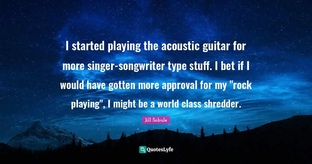 I started playing the acoustic guitar for more singer-songwriter type stuff. I bet if I would have gotten more approval for my "rock playing", I might be a world class shredder.