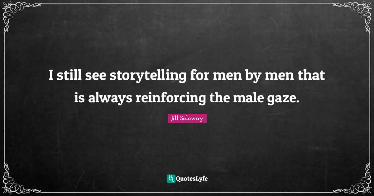 I still see storytelling for men by men that is always reinforcing the male gaze.