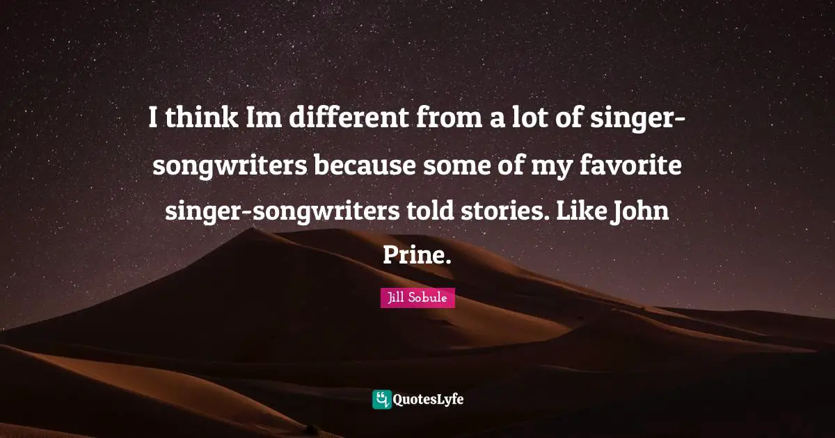 I think Im different from a lot of singer-songwriters because some of my favorite singer-songwriters told stories. Like John Prine.