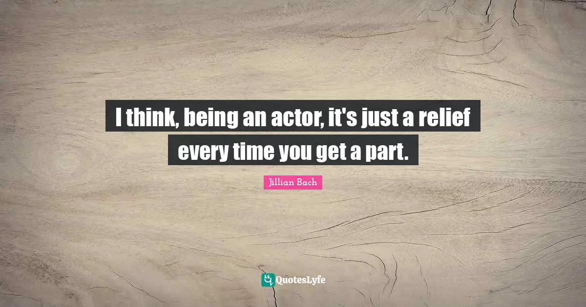 I think, being an actor, it's just a relief every time you get a part.