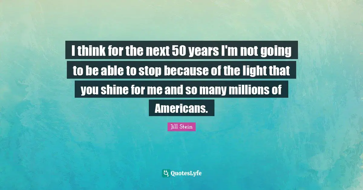 I think for the next 50 years I'm not going to be able to stop because of the light that you shine for me and so many millions of Americans.