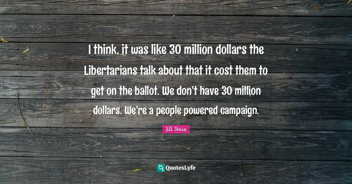I think, it was like 30 million dollars the Libertarians talk about that it cost them to get on the ballot. We don't have 30 million dollars. We're a people powered campaign.