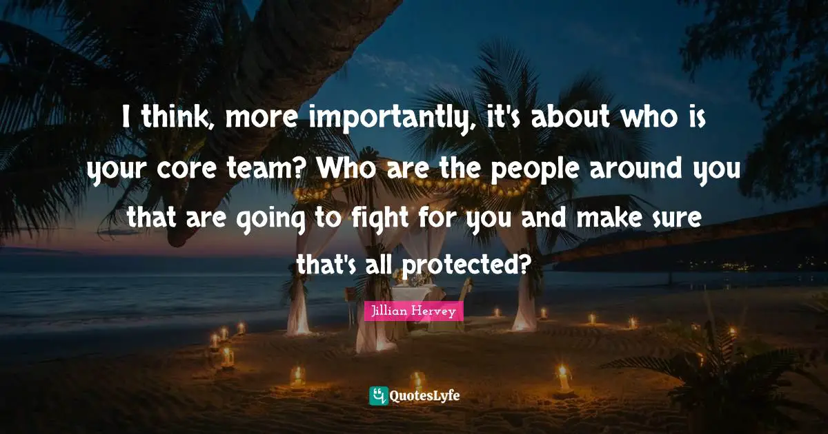 I think, more importantly, it's about who is your core team? Who are the people around you that are going to fight for you and make sure that's all protected?