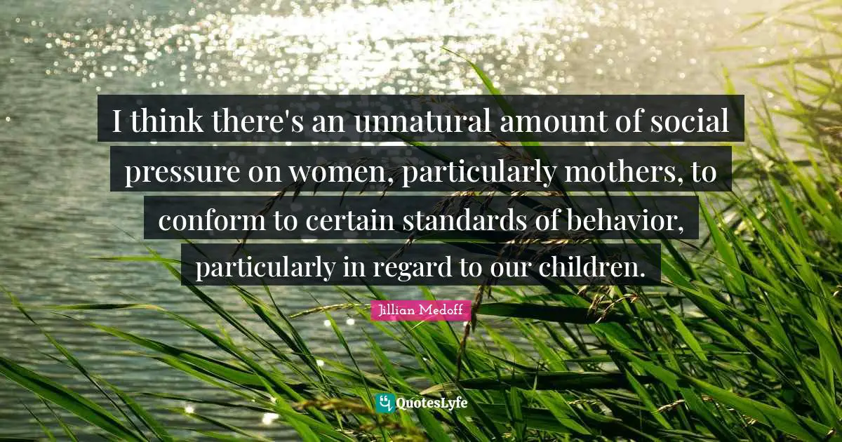 I think there's an unnatural amount of social pressure on women, particularly mothers, to conform to certain standards of behavior, particularly in regard to our children.