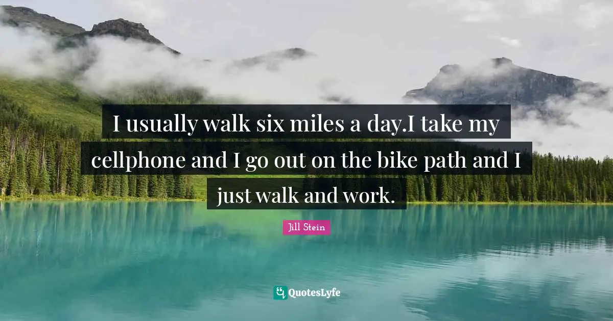 I usually walk six miles a day.I take my cellphone and I go out on the bike path and I just walk and work.