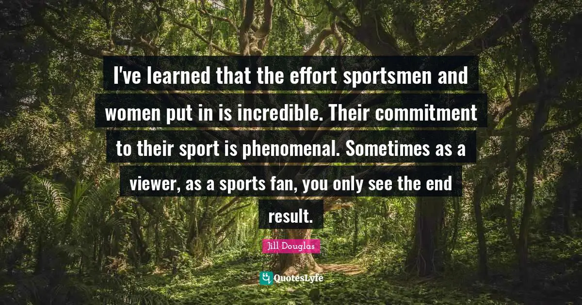 I've learned that the effort sportsmen and women put in is incredible. Their commitment to their sport is phenomenal. Sometimes as a viewer, as a sports fan, you only see the end result.