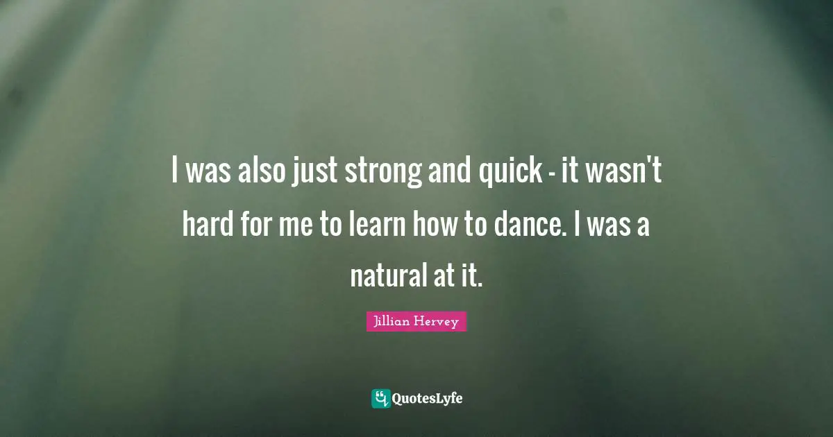 I was also just strong and quick - it wasn't hard for me to learn how to dance. I was a natural at it.