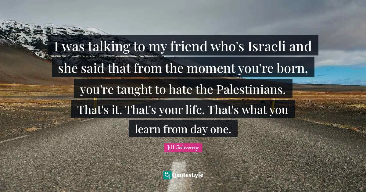 I was talking to my friend who's Israeli and she said that from the moment you're born, you're taught to hate the Palestinians. That's it. That's your life. That's what you learn from day one.