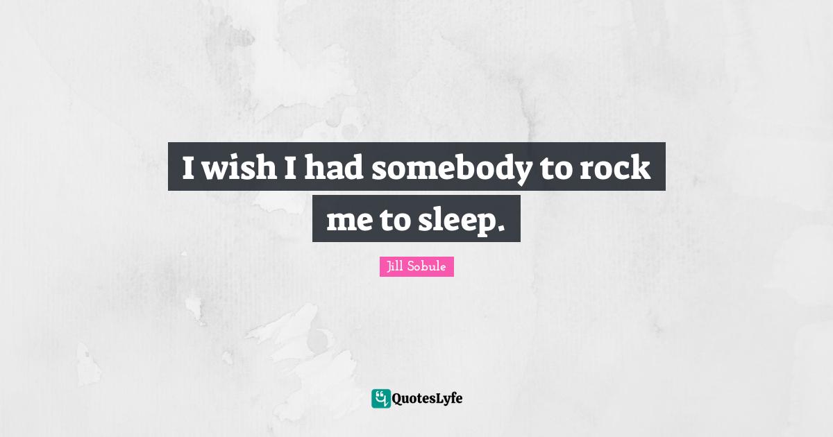 I wish I had somebody to rock me to sleep.