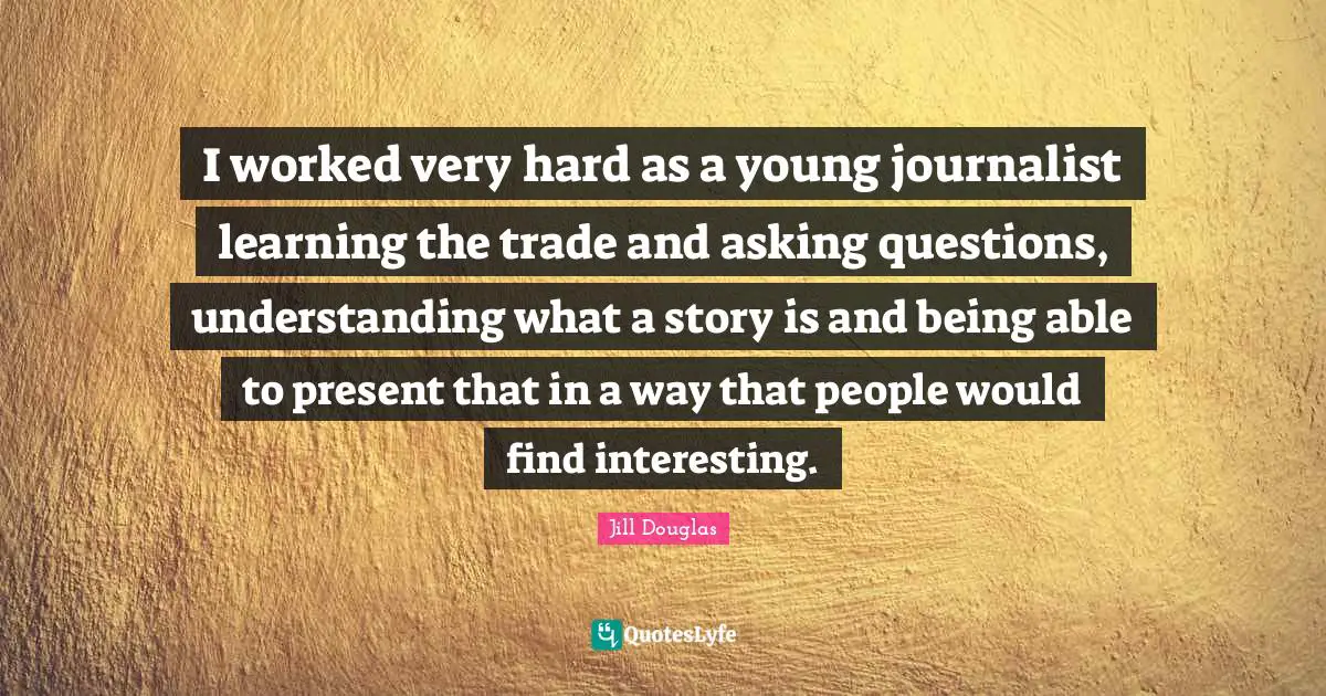 I worked very hard as a young journalist learning the trade and asking questions, understanding what a story is and being able to present that in a way that people would find interesting.
