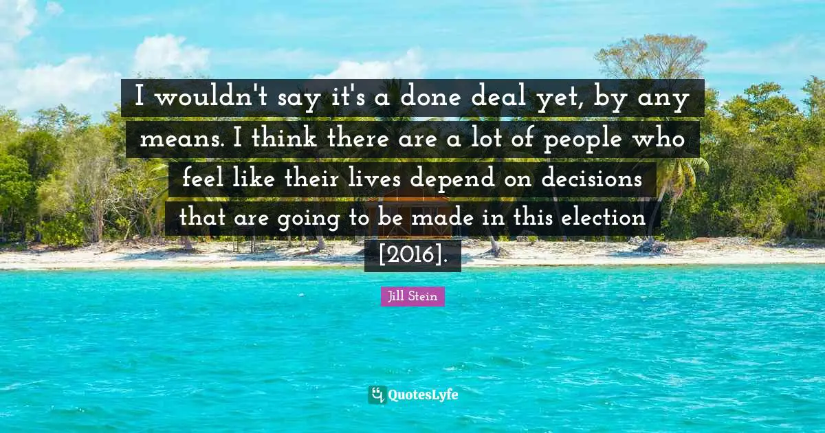I wouldn't say it's a done deal yet, by any means. I think there are a lot of people who feel like their lives depend on decisions that are going to be made in this election [2016].