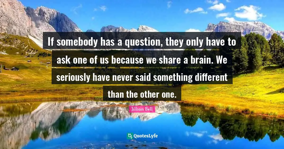 If somebody has a question, they only have to ask one of us because we share a brain. We seriously have never said something different than the other one.