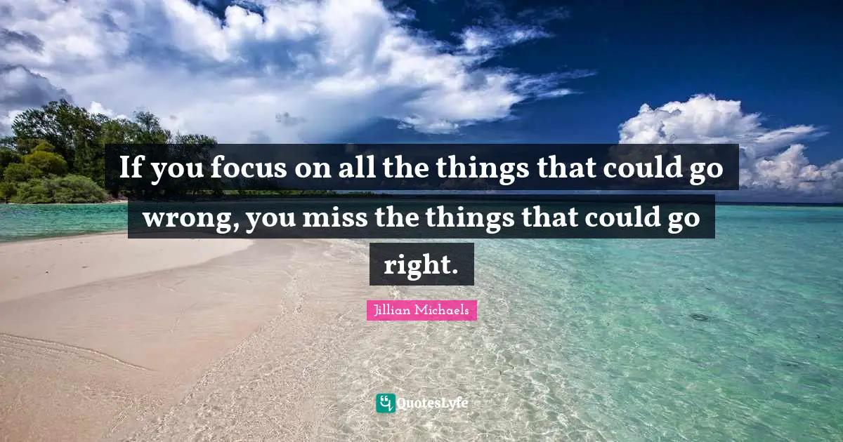 If you focus on all the things that could go wrong, you miss the things that could go right.