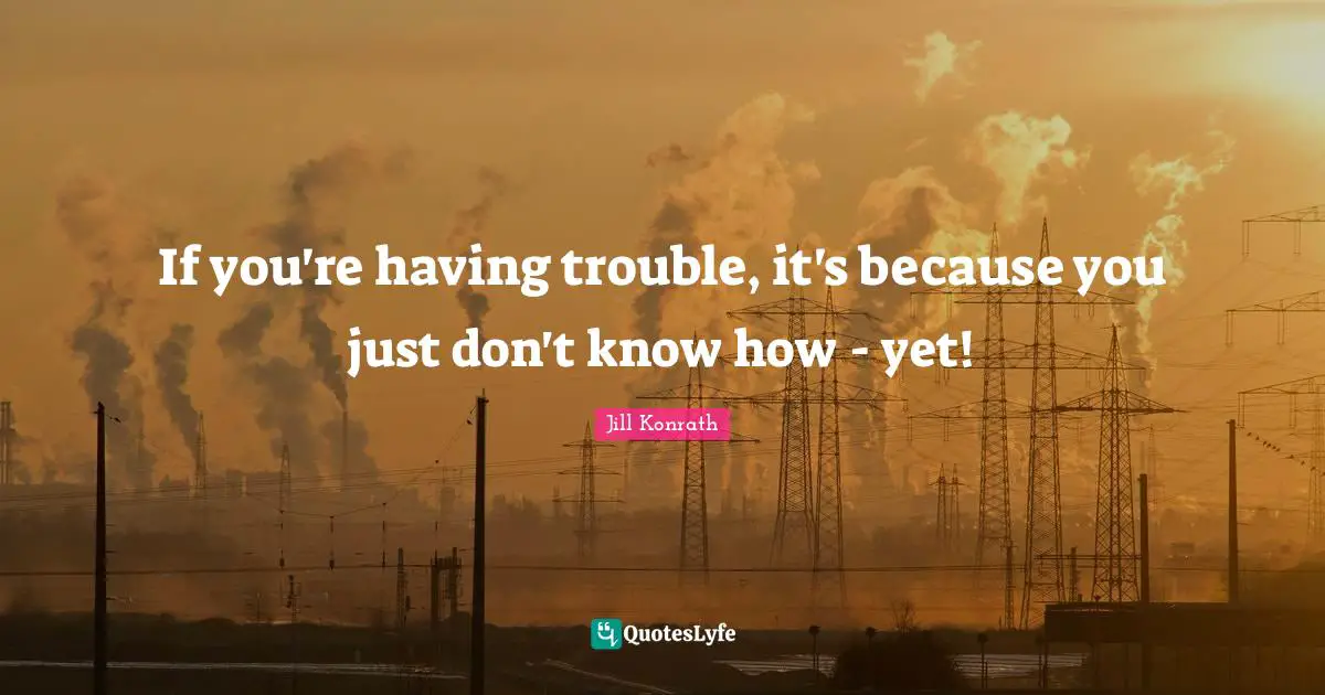 If you're having trouble, it's because you just don't know how - yet!