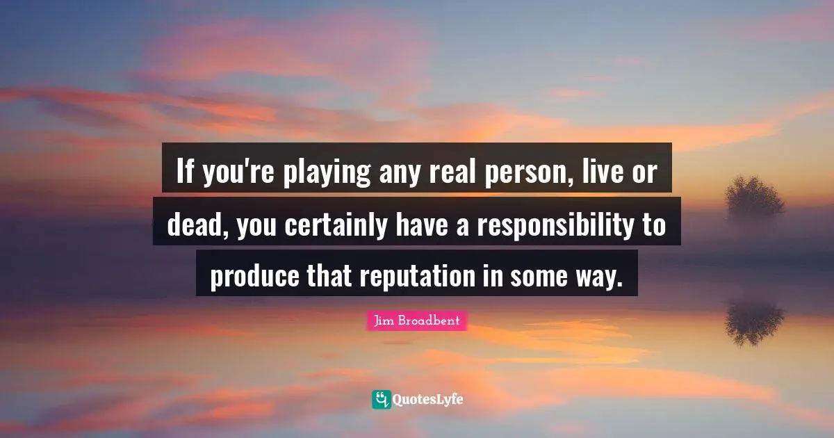 If you're playing any real person, live or dead, you certainly have a responsibility to produce that reputation in some way.