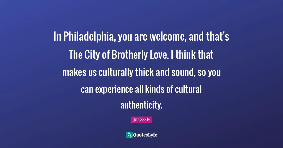 In Philadelphia, you are welcome, and that's The City of Brotherly Love. I think that makes us culturally thick and sound, so you can experience all kinds of cultural authenticity.