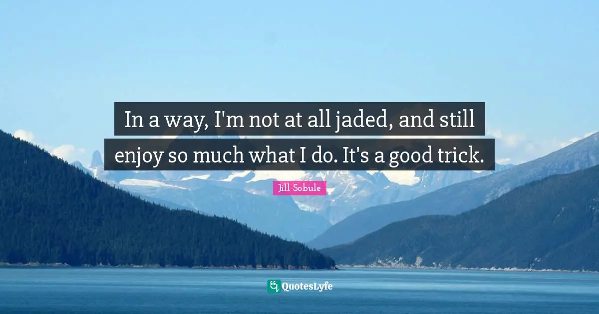 In a way, I'm not at all jaded, and still enjoy so much what I do. It's a good trick.