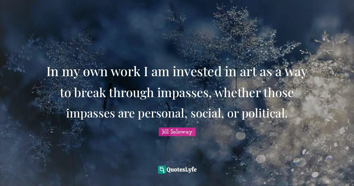 In my own work I am invested in art as a way to break through impasses, whether those impasses are personal, social, or political.