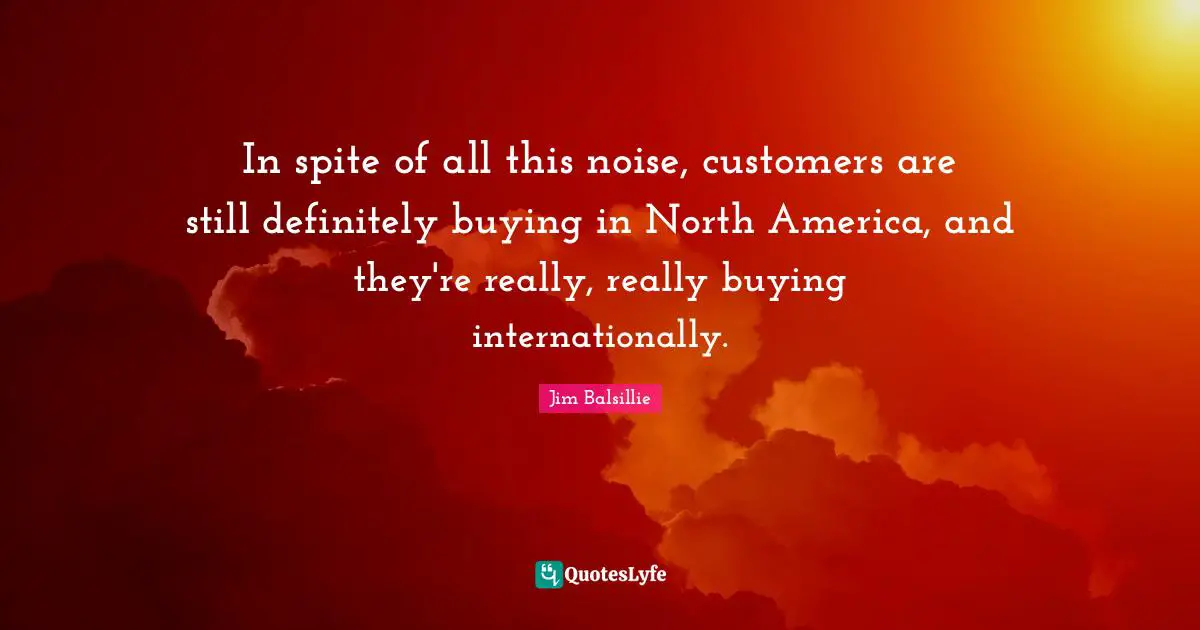 North America Quotes: "In spite of all this noise, customers are still definitely buying in North America, and they're really, really buying internationally."