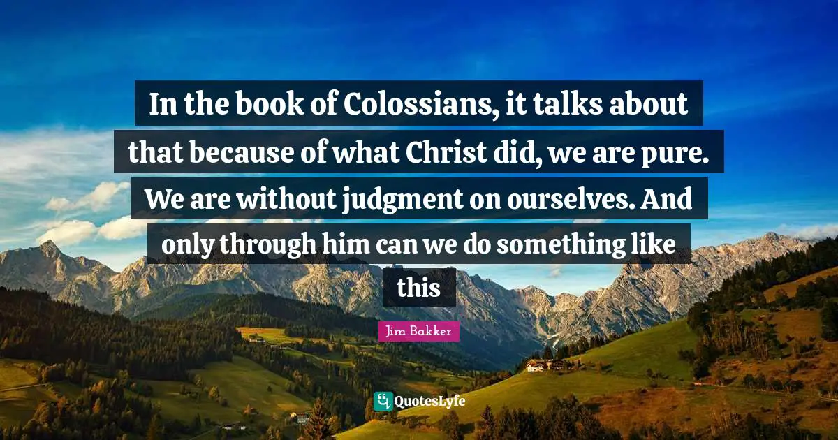 Jim Bakker Quotes: "In the book of Colossians, it talks about that because of what Christ did, we are pure. We are without judgment on ourselves. And only through him can we do something like this"