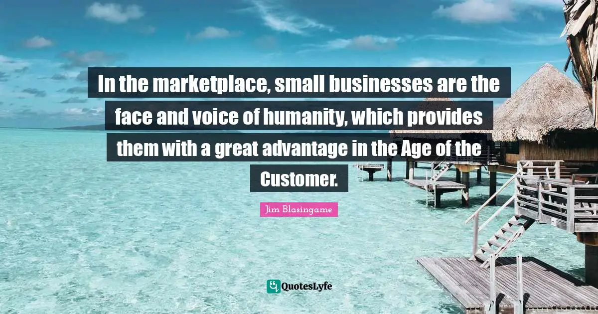 Jim Blasingame Quotes: "In the marketplace, small businesses are the face and voice of humanity, which provides them with a great advantage in the Age of the Customer."