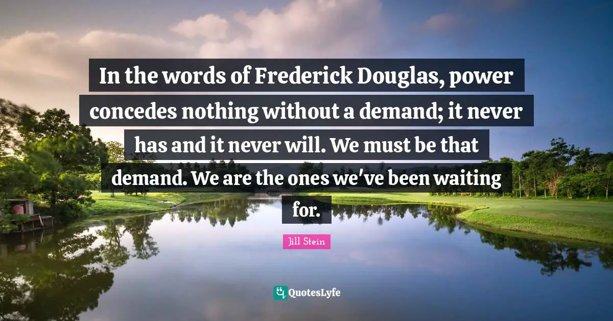 In the words of Frederick Douglas, power concedes nothing without a demand; it never has and it never will. We must be that demand. We are the ones we've been waiting for.