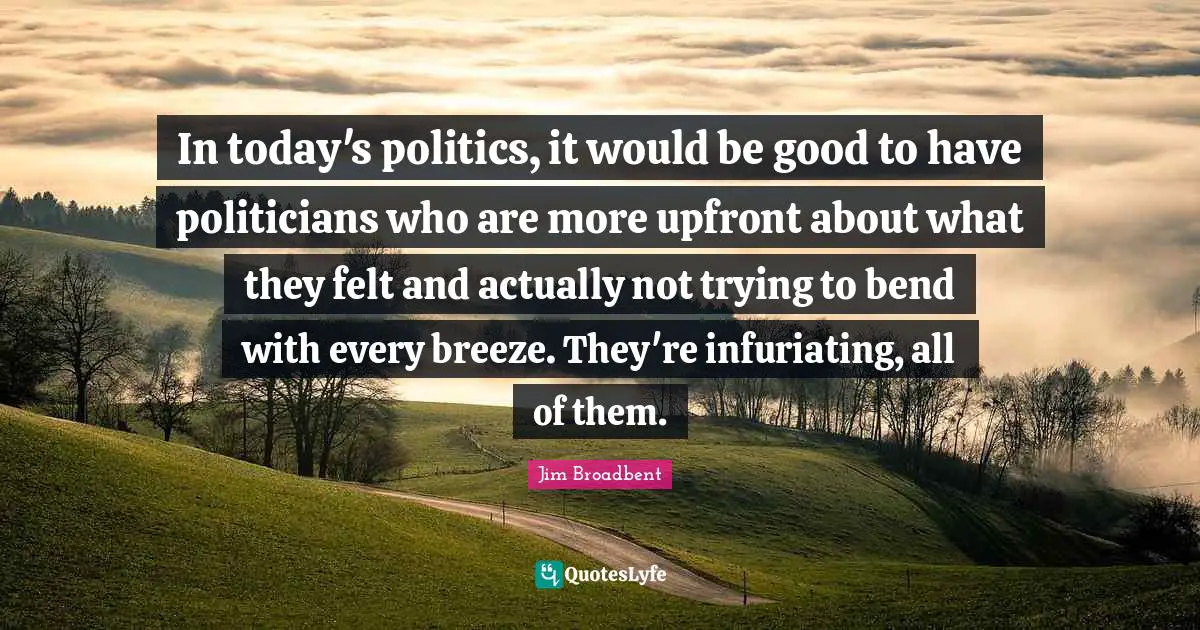 In today's politics, it would be good to have politicians who are more upfront about what they felt and actually not trying to bend with every breeze. They're infuriating, all of them.