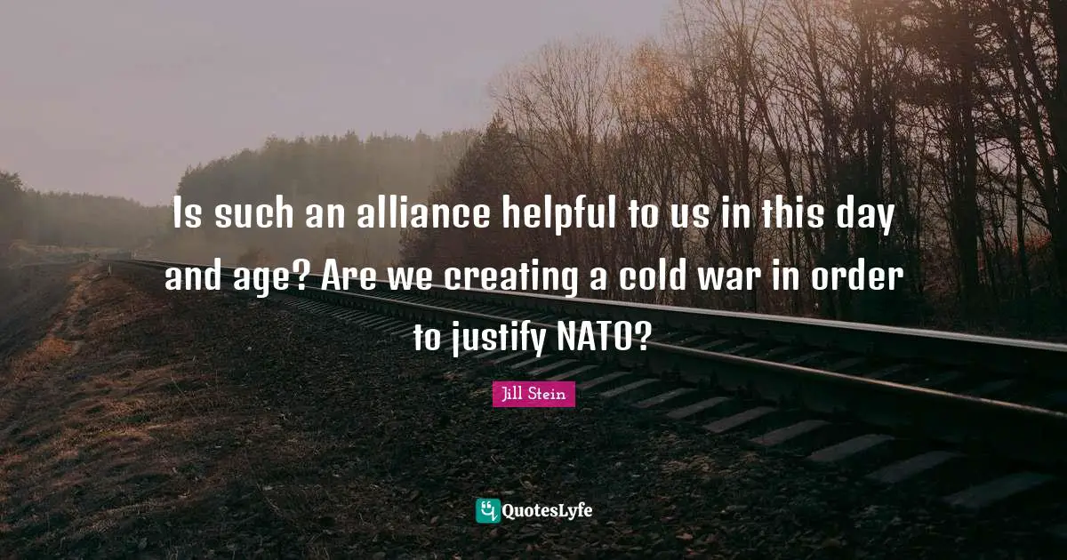 Is such an alliance helpful to us in this day and age? Are we creating a cold war in order to justify NATO?