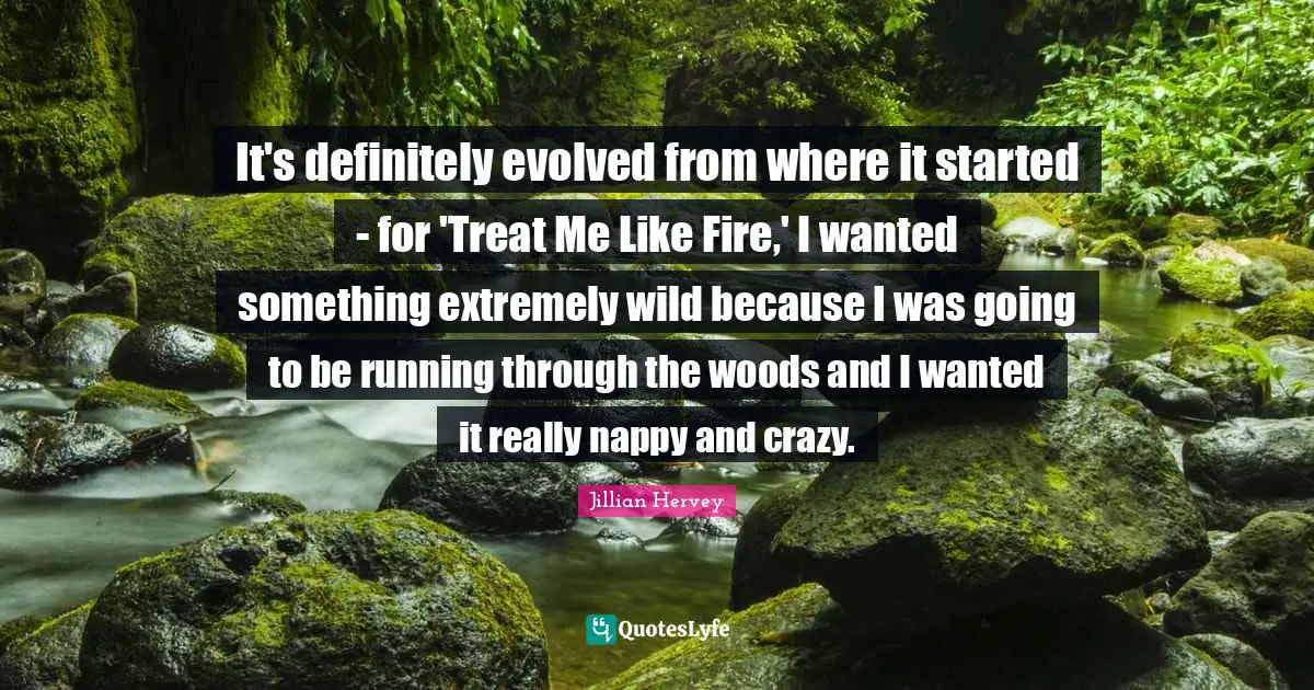 It's definitely evolved from where it started - for 'Treat Me Like Fire,' I wanted something extremely wild because I was going to be running through the woods and I wanted it really nappy and crazy.
