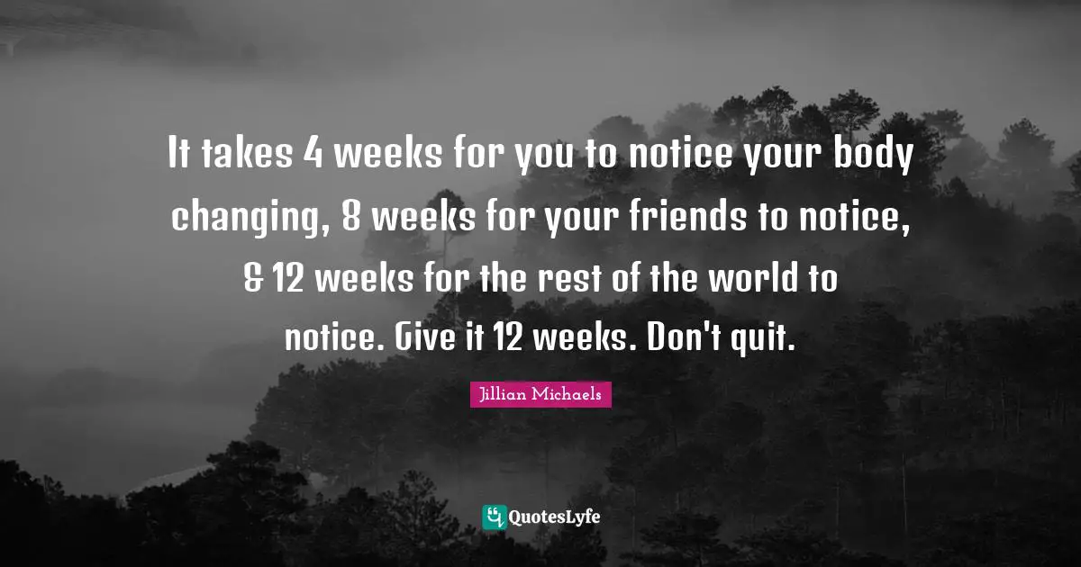 It takes 4 weeks for you to notice your body changing, 8 weeks for your friends to notice, & 12 weeks for the rest of the world to notice. Give it 12 weeks. Don't quit.