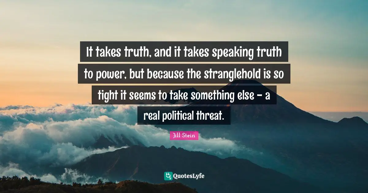 It takes truth, and it takes speaking truth to power, but because the stranglehold is so tight it seems to take something else - a real political threat.
