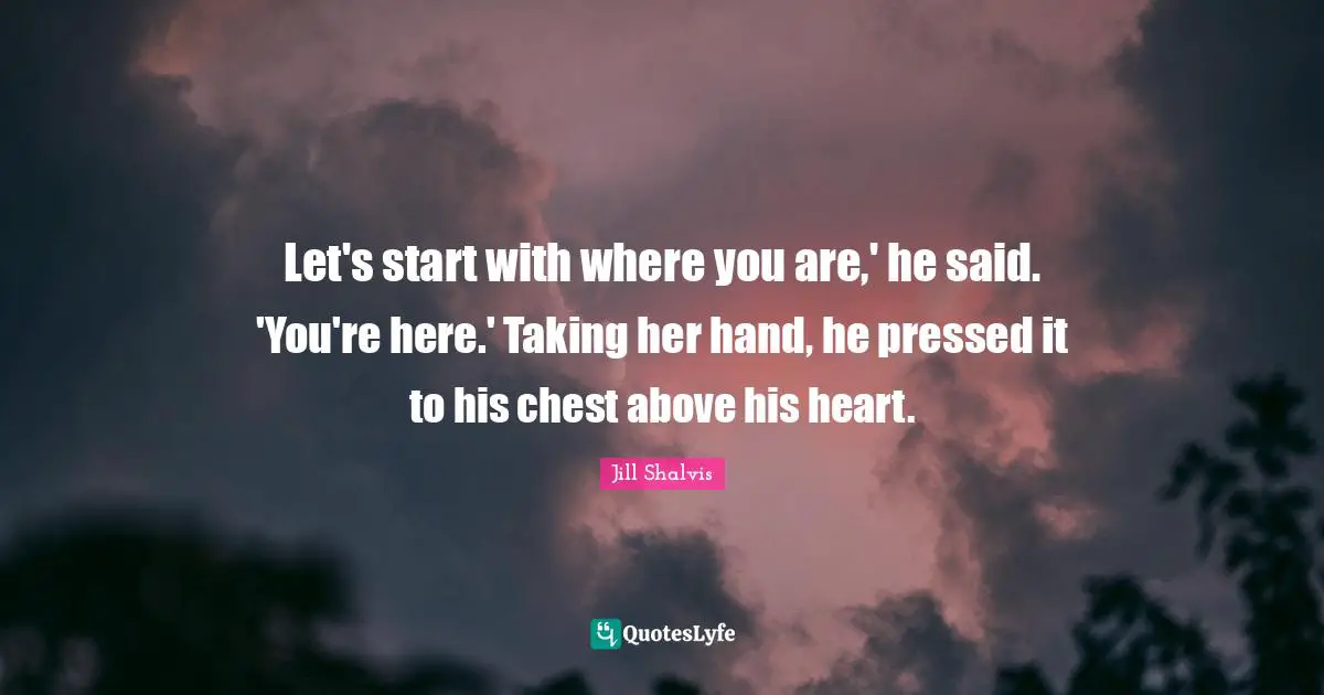 Jill Shalvis Quotes: "Let's start with where you are,' he said. 'You're here.' Taking her hand, he pressed it to his chest above his heart."