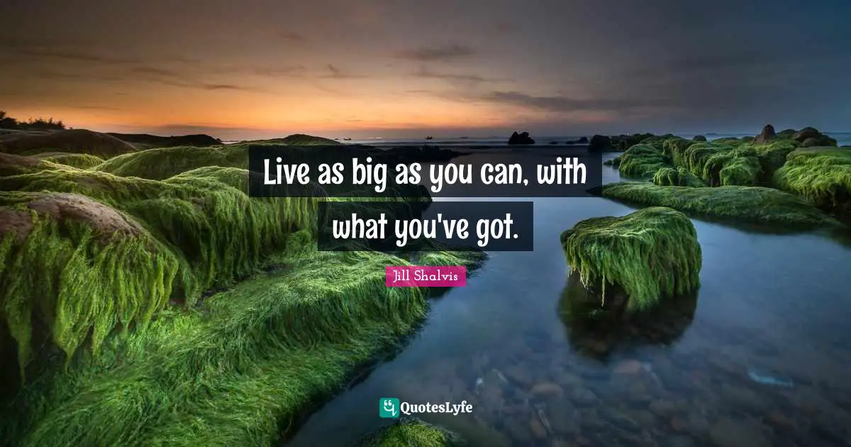 Live as big as you can, with what you've got.