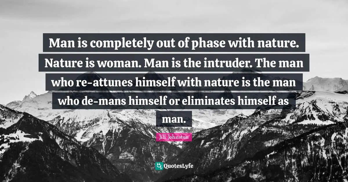 Man is completely out of phase with nature. Nature is woman. Man is the intruder. The man who re-attunes himself with nature is the man who de-mans himself or eliminates himself as man.