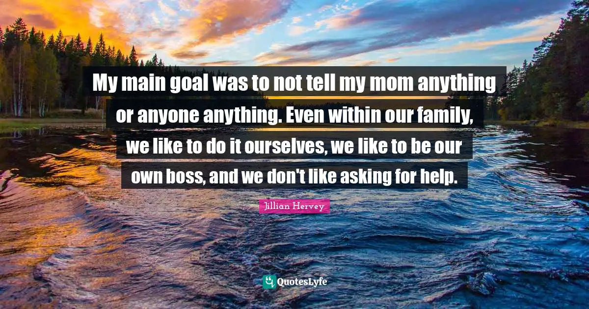 My main goal was to not tell my mom anything or anyone anything. Even within our family, we like to do it ourselves, we like to be our own boss, and we don't like asking for help.