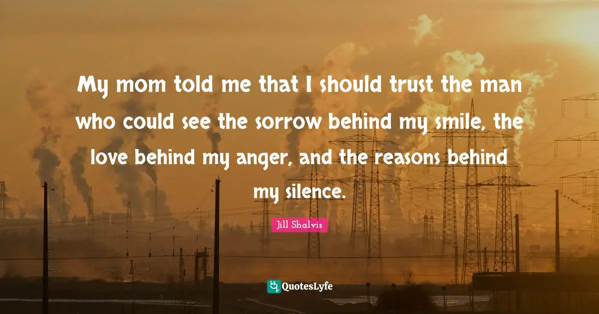 Jill Shalvis Quotes: "My mom told me that I should trust the man who could see the sorrow behind my smile, the love behind my anger, and the reasons behind my silence."
