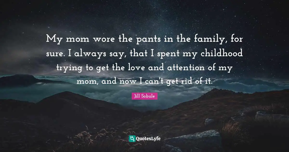 My mom wore the pants in the family, for sure. I always say, that I spent my childhood trying to get the love and attention of my mom, and now I can't get rid of it.