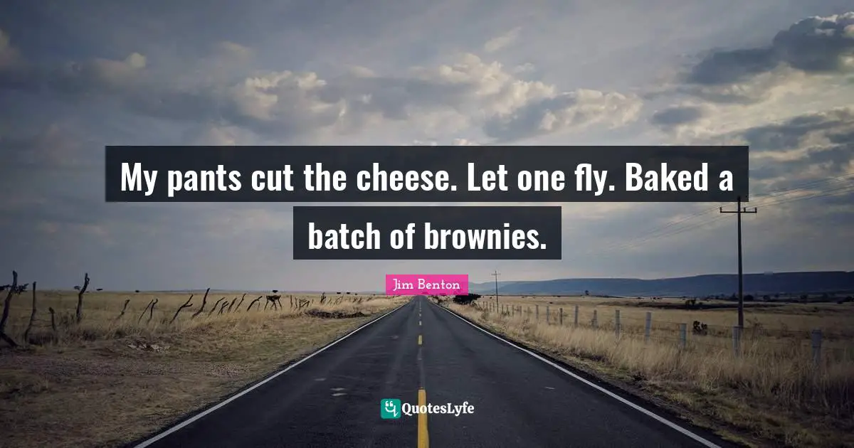 My pants cut the cheese. Let one fly. Baked a batch of brownies.