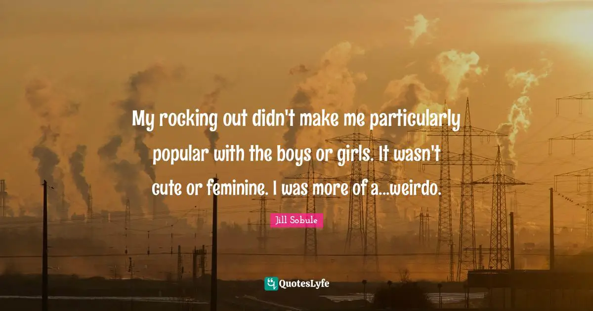 My rocking out didn't make me particularly popular with the boys or girls. It wasn't cute or feminine. I was more of a...weirdo.
