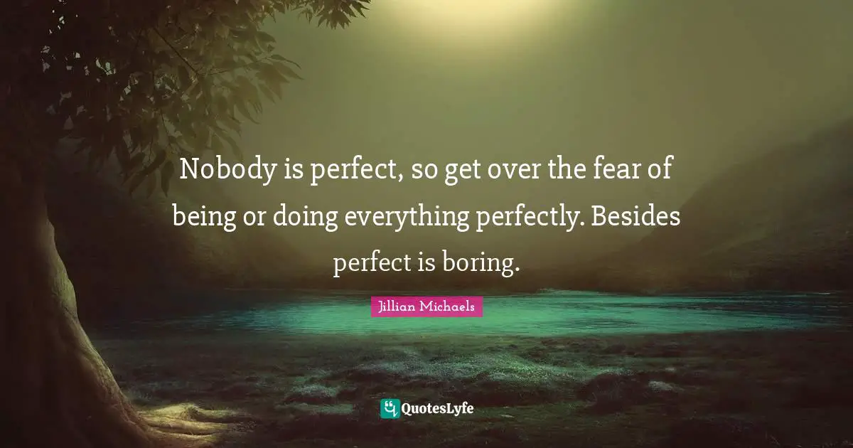 Nobody is perfect, so get over the fear of being or doing everything perfectly. Besides perfect is boring.