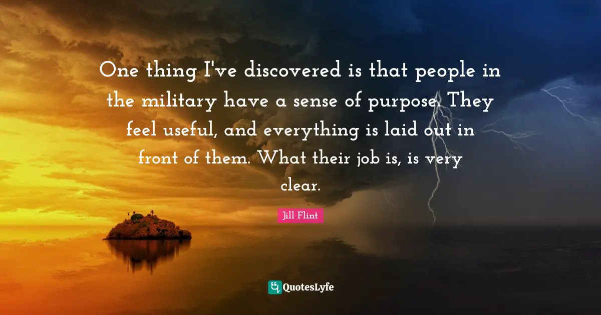 One thing I've discovered is that people in the military have a sense of purpose. They feel useful, and everything is laid out in front of them. What their job is, is very clear.