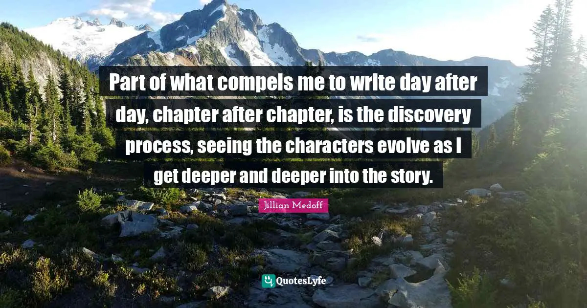 Part of what compels me to write day after day, chapter after chapter, is the discovery process, seeing the characters evolve as I get deeper and deeper into the story.