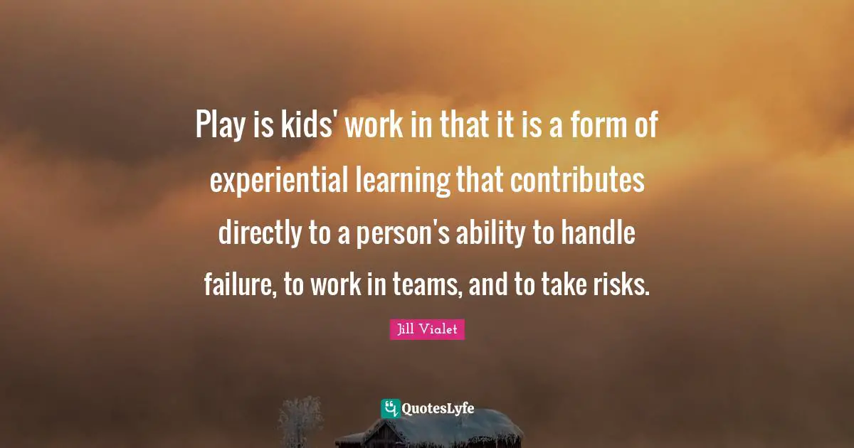 Play is kids' work in that it is a form of experiential learning that contributes directly to a person's ability to handle failure, to work in teams, and to take risks.