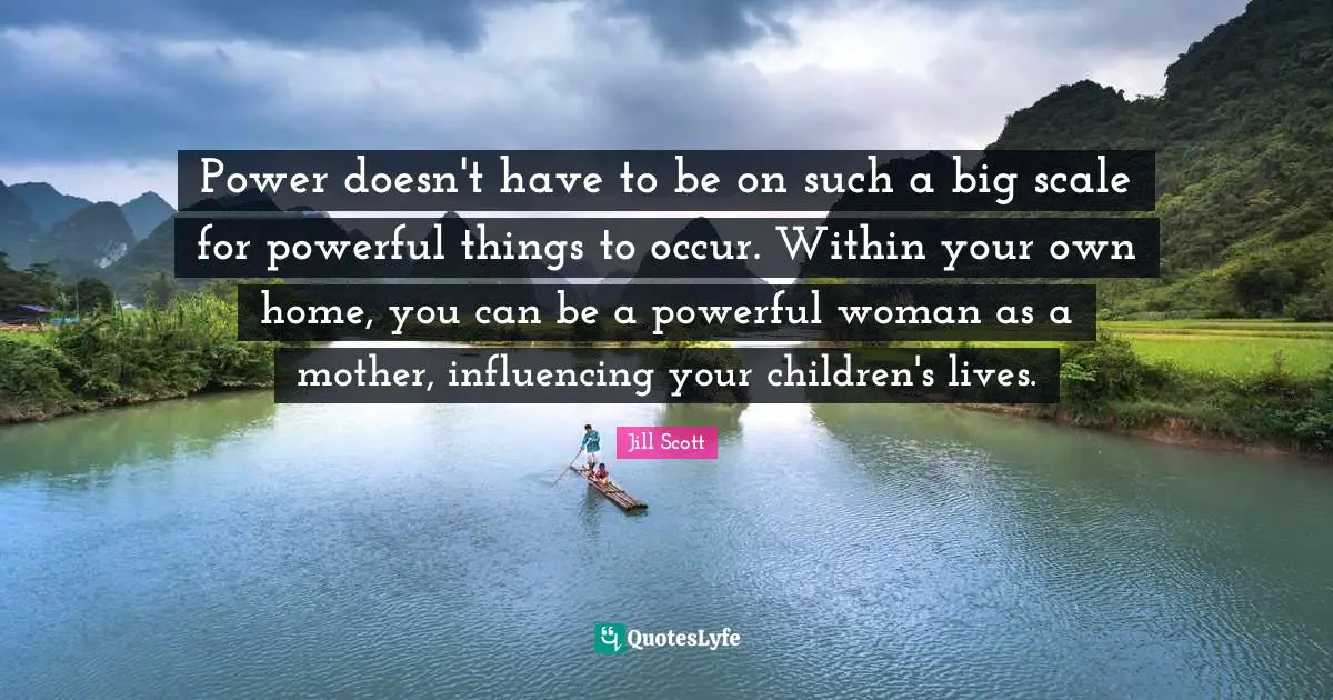 Jill Scott Quotes: "Power doesn't have to be on such a big scale for powerful things to occur. Within your own home, you can be a powerful woman as a mother, influencing your children's lives."
